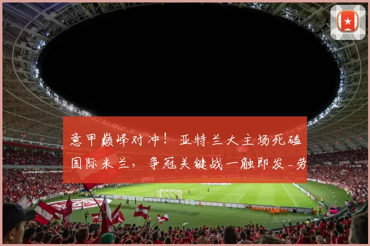 意甲巅峰对冲！亚特兰大主场死磕国际米兰，争冠关键战一触即发_劳塔罗_防线_客场