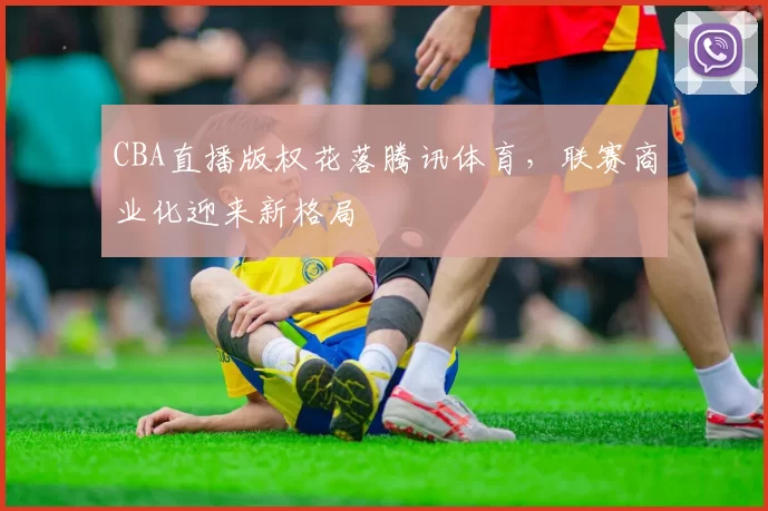 CBA直播版权花落腾讯体育，联赛商业化迎来新格局