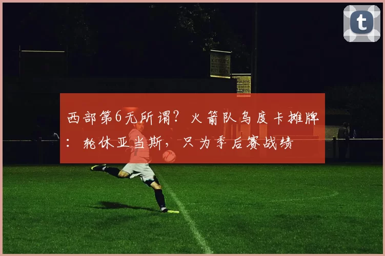 西部第6无所谓?火箭队乌度卡摊牌:轮休亚当斯,只为季后赛战绩