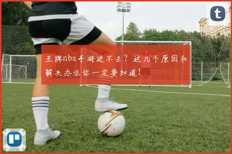 王牌nba手游进不去?这几个原因和解决办法你一定要知道!