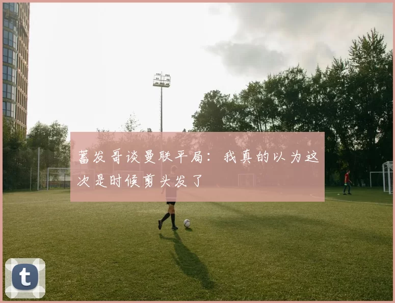 蓄发哥谈曼联平局：我真的以为这次是时候剪头发了