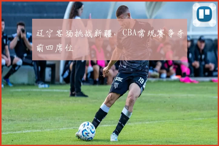 辽宁客场挑战新疆，CBA常规赛争夺前四席位