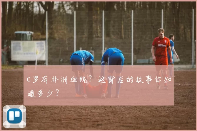 c罗有非洲血统？这背后的故事你知道多少？