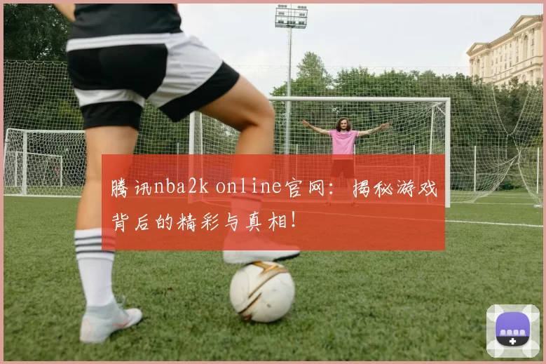 腾讯nba2k online官网：揭秘游戏背后的精彩与真相！