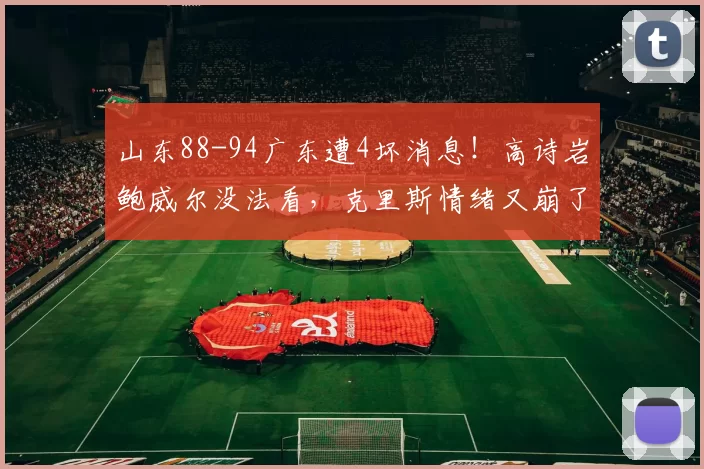 山东88-94广东遭4坏消息！高诗岩鲍威尔没法看，克里斯情绪又崩了