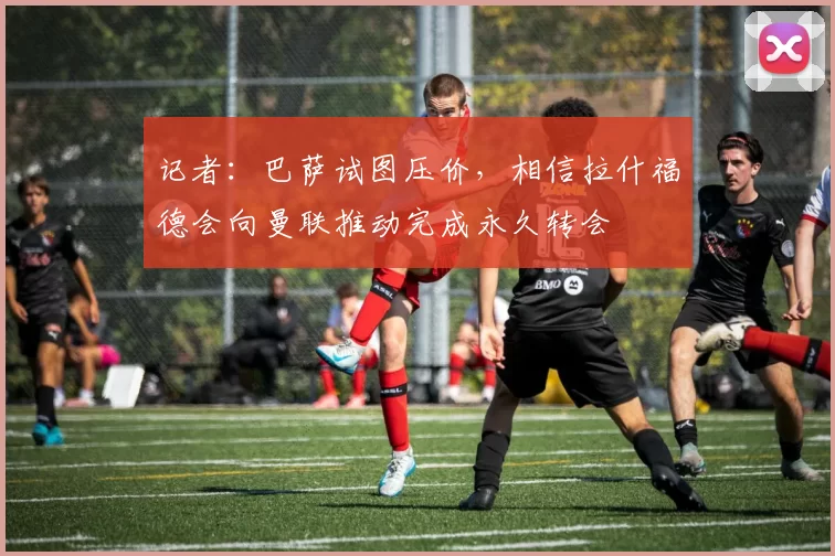 记者：巴萨试图压价，相信拉什福德会向曼联推动完成永久转会