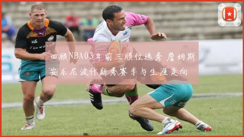 回顾NBA03年前三顺位选秀 詹姆斯安东尼波什新秀赛季与生涯走向