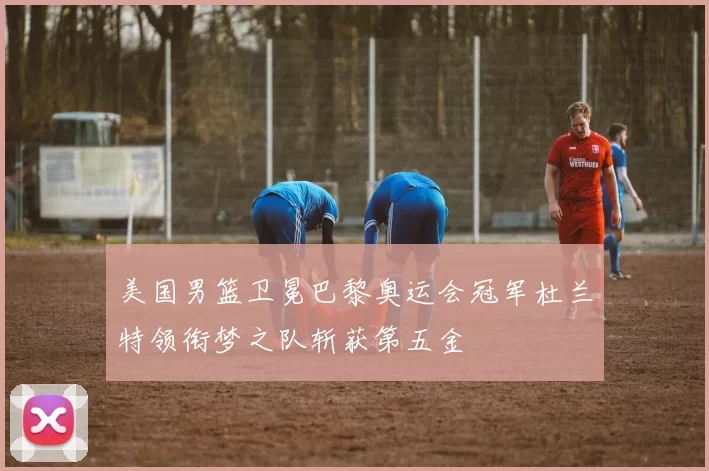 美国男篮卫冕巴黎奥运会冠军杜兰特领衔梦之队斩获第五金