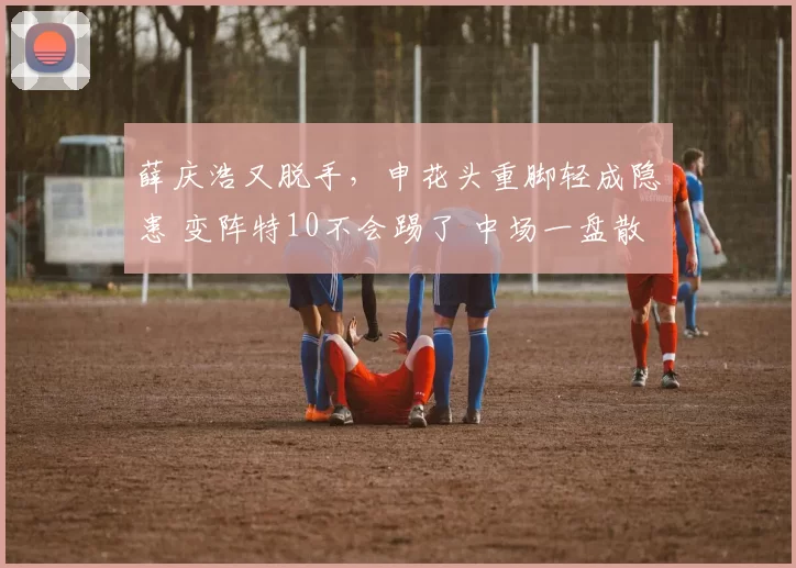 薛庆浩又脱手，申花头重脚轻成隐患 变阵特10不会踢了 中场一盘散沙