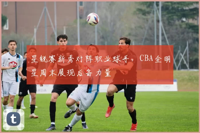 星锐赛新秀对阵职业球手,CBA全明星周末展现后备力量