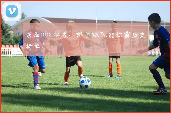 历届nba排名，哪些球队能称霸历史榜单？