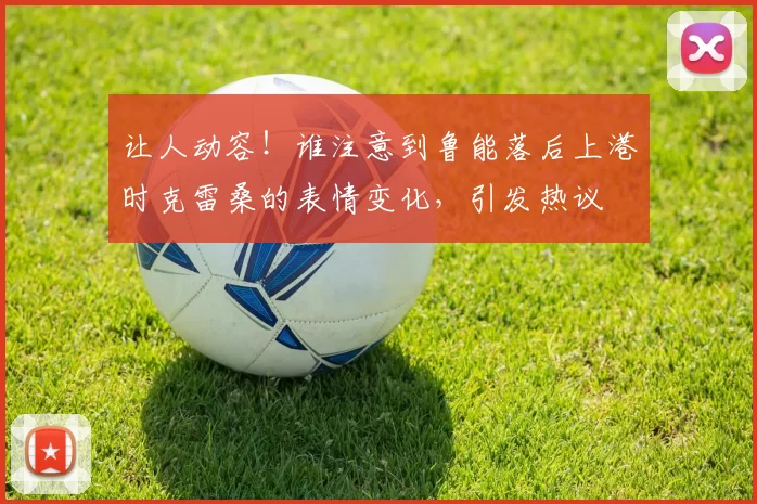 让人动容！谁注意到鲁能落后上港时克雷桑的表情变化，引发热议