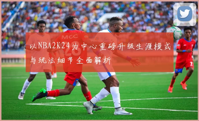 以NBA2K24为中心重磅升级生涯模式与玩法细节全面解析