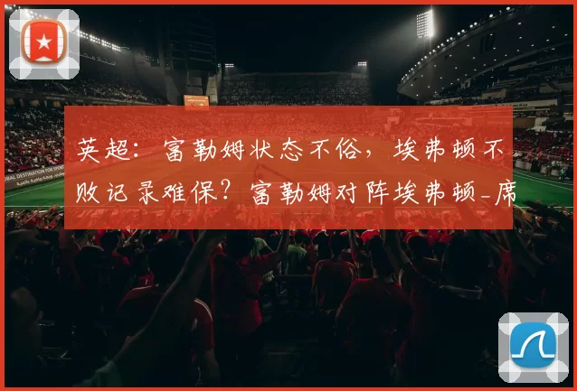 英超：富勒姆状态不俗，埃弗顿不败记录难保？富勒姆对阵埃弗顿_席尔瓦_莫耶斯_联赛