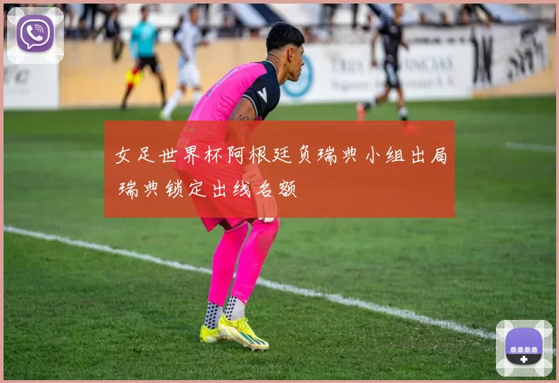女足世界杯阿根廷负瑞典小组出局 瑞典锁定出线名额