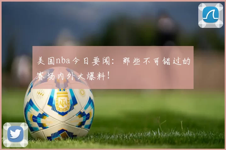 美国nba今日要闻：那些不可错过的赛场内外大爆料！