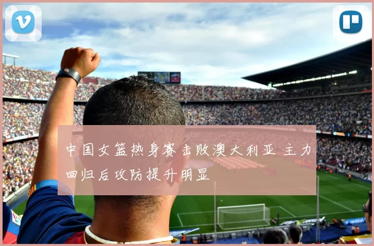中国女篮热身赛击败澳大利亚 主力回归后攻防提升明显