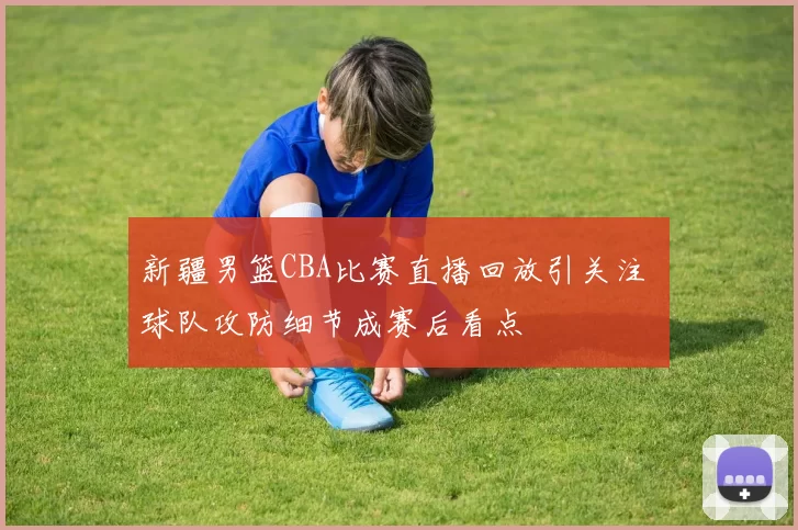 新疆男篮CBA比赛直播回放引关注 球队攻防细节成赛后看点