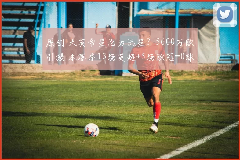 原创 大英帝星沦为流星?5600万欧引援 本赛季13场英超+5场欧冠=0球