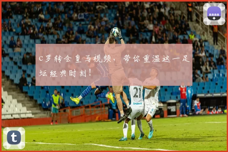 c罗转会皇马视频,带你重温这一足坛经典时刻!