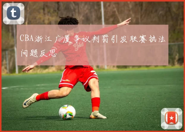 CBA浙江广厦争议判罚引发联赛执法问题反思