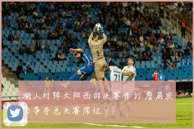 湖人对阵太阳西部决赛开打 詹眉发力争夺总决赛席位