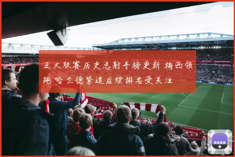 五大联赛历史总射手榜更新 梅西领跑 哈兰德紧追后续排名受关注