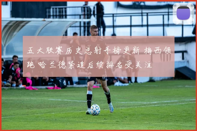 五大联赛历史总射手榜更新 梅西领跑 哈兰德紧追后续排名受关注