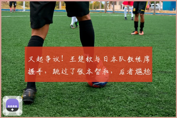 又起争议！王楚钦与日本队教练席握手，跳过了张本智和，后者尴尬