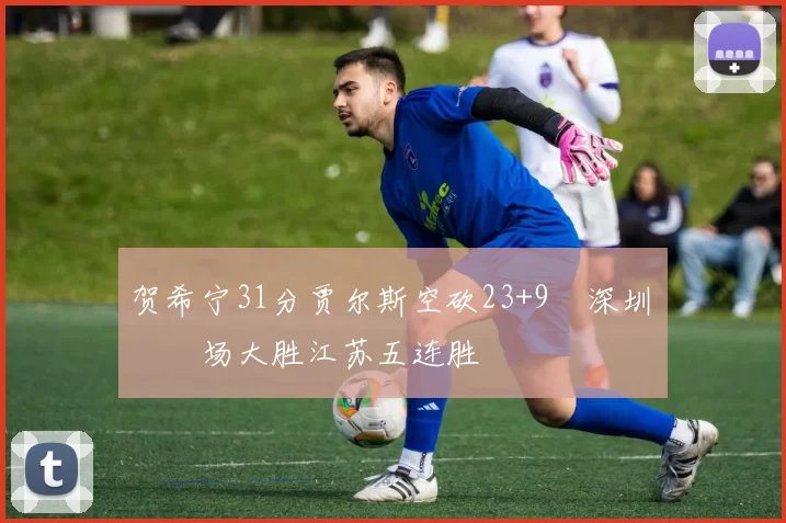 贺希宁31分贾尔斯空砍23+9 深圳主场大胜江苏五连胜