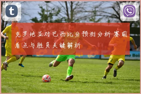 克罗地亚对巴西比分预测分析 赛前看点与胜负关键解析