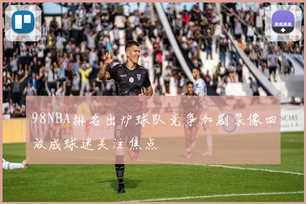 98NBA排名出炉球队竞争加剧录像回放成球迷关注焦点