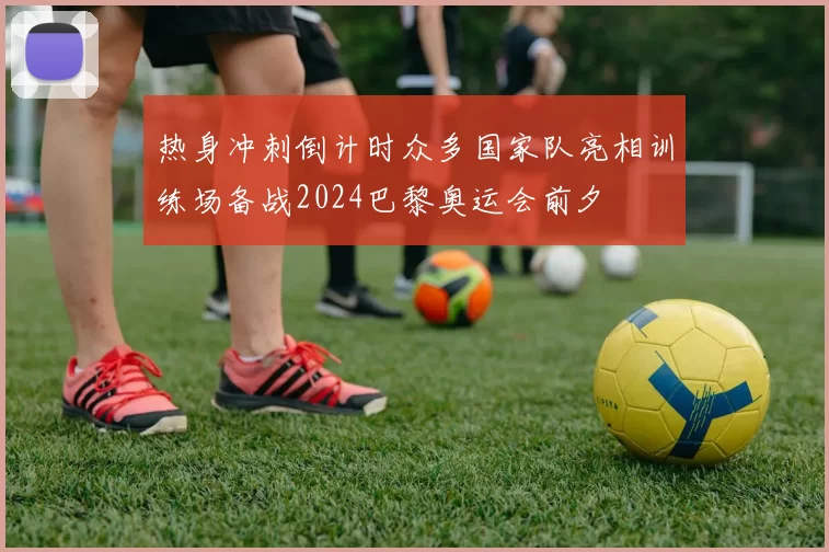热身冲刺倒计时众多国家队亮相训练场备战2024巴黎奥运会前夕