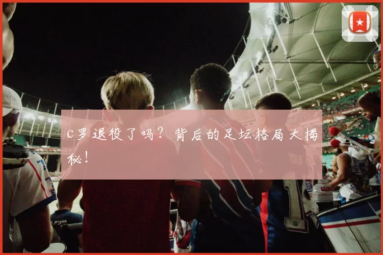 c罗退役了吗?背后的足坛格局大揭秘!