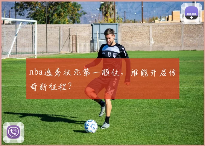 nba选秀状元第一顺位,谁能开启传奇新征程?