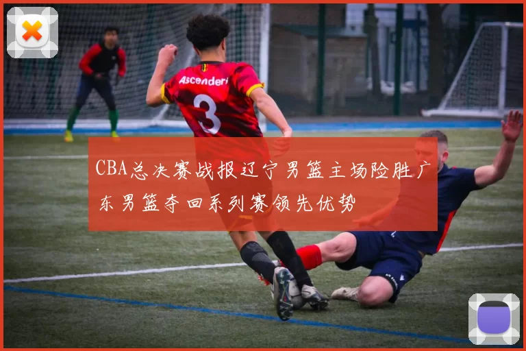 CBA总决赛战报辽宁男篮主场险胜广东男篮夺回系列赛领先优势
