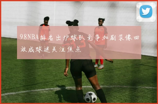 98NBA排名出炉球队竞争加剧录像回放成球迷关注焦点