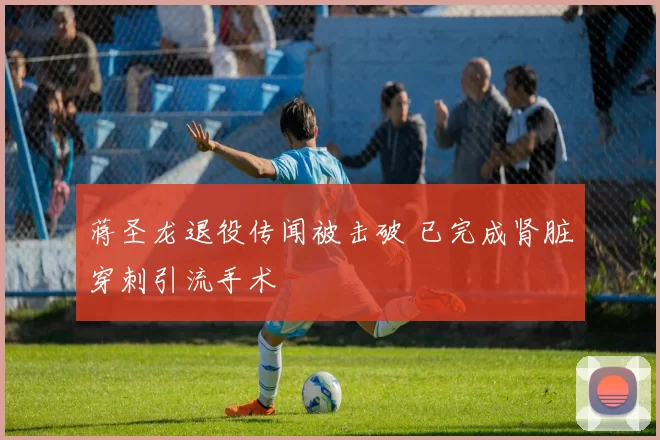 蒋圣龙退役传闻被击破 已完成肾脏穿刺引流手术