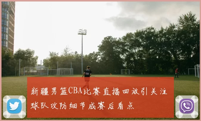 新疆男篮CBA比赛直播回放引关注 球队攻防细节成赛后看点