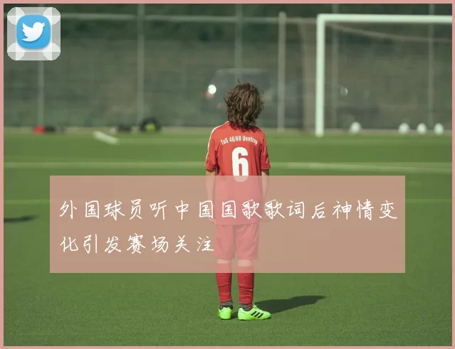 外国球员听中国国歌歌词后神情变化引发赛场关注