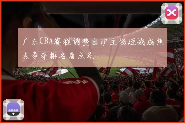 广东CBA赛程调整出炉主场连战成焦点争夺排名看点足