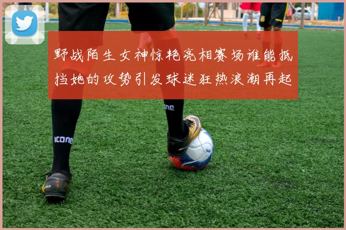 野战陌生女神惊艳亮相赛场谁能抵挡她的攻势引发球迷狂热浪潮再起