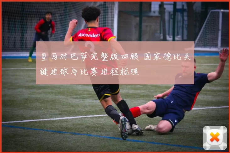 皇马对巴萨完整版回顾 国家德比关键进球与比赛进程梳理