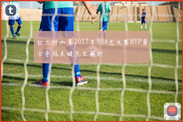 杜兰特加冕2017年NBA总决赛MVP勇士夺冠关键先生解析