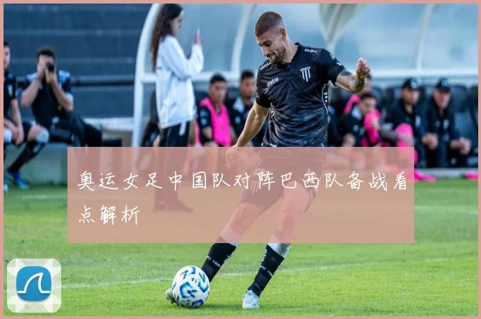 奥运女足中国队对阵巴西队备战看点解析