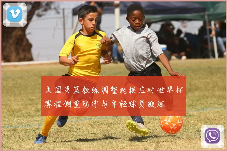 美国男篮教练调整轮换应对世界杯赛程侧重防守与年轻球员锻炼
