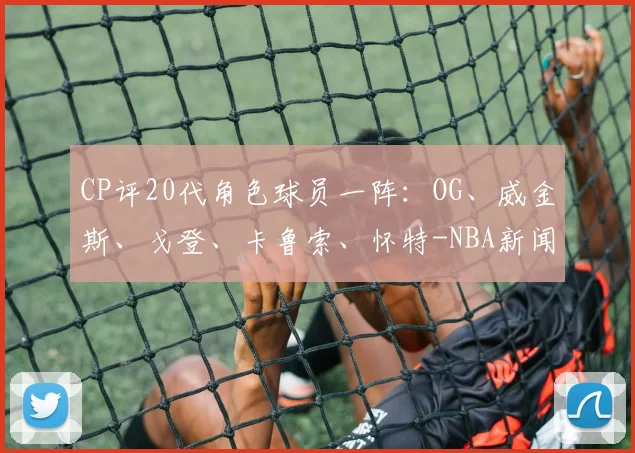 CP评20代角色球员一阵:OG、威金斯、戈登、卡鲁索、怀特-NBA新闻