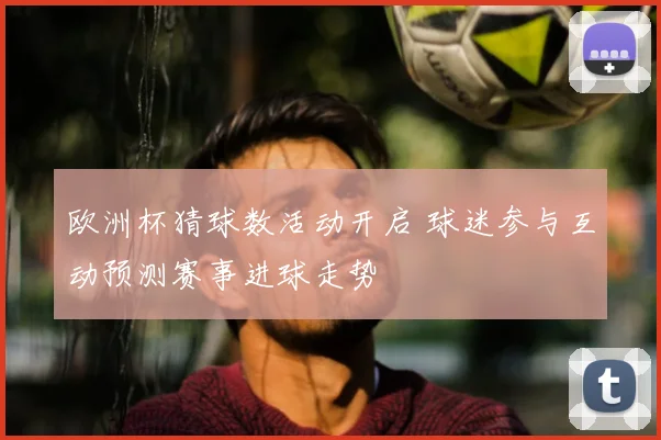 欧洲杯猜球数活动开启 球迷参与互动预测赛事进球走势