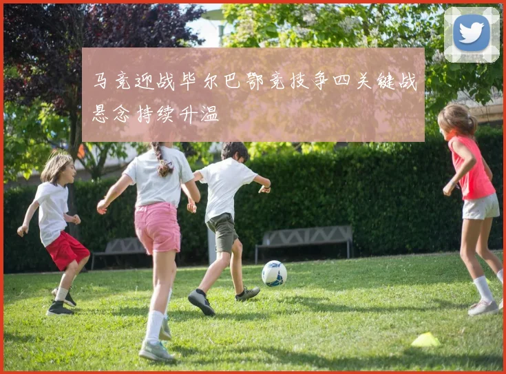 马竞迎战毕尔巴鄂竞技争四关键战悬念持续升温