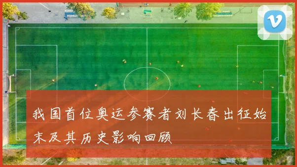 我国首位奥运参赛者刘长春出征始末及其历史影响回顾